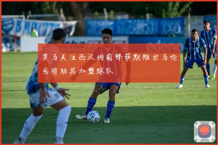 罗马关注西汉姆前锋萨默维尔马伦或将助其加盟球队
