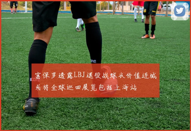 富保罗透露LBJ退役战球衣价值连城或将全球巡回展览包括上海站