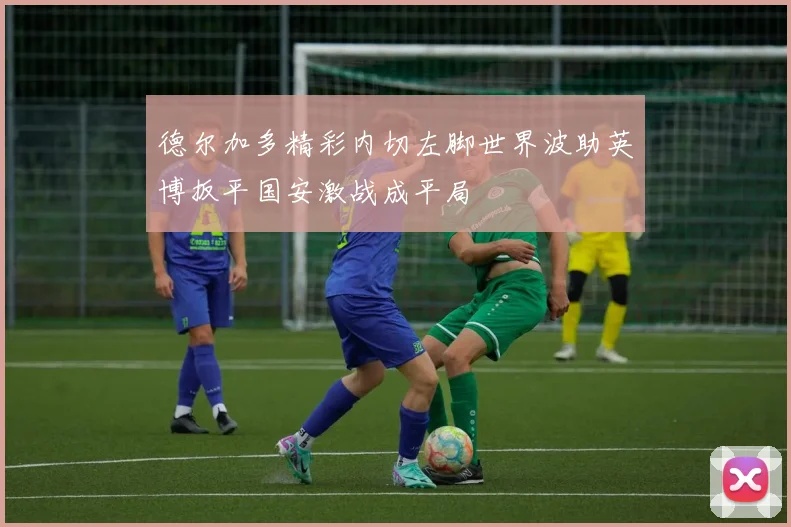 德尔加多精彩内切左脚世界波助英博扳平国安激战成平局